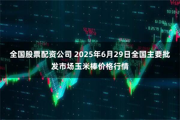 全国股票配资公司 2025年6月29日全国主要批发市场玉米棒价格行情