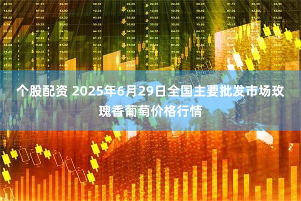 个股配资 2025年6月29日全国主要批发市场玫瑰香葡萄价格行情
