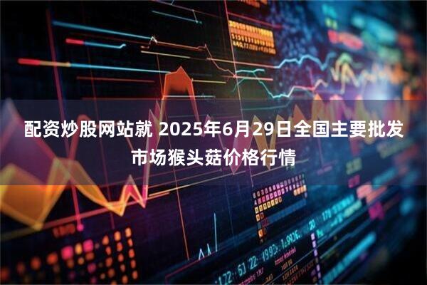 配资炒股网站就 2025年6月29日全国主要批发市场猴头菇价格行情