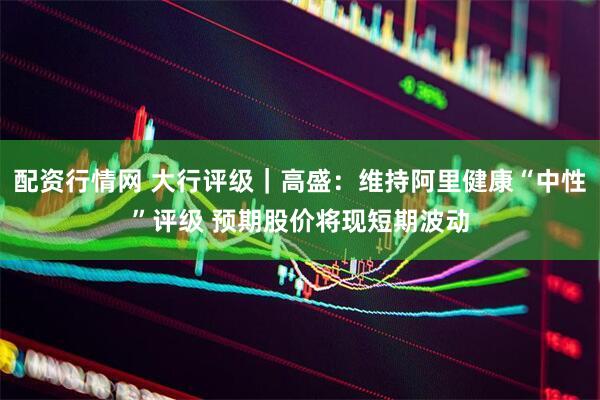 配资行情网 大行评级｜高盛：维持阿里健康“中性”评级 预期股价将现短期波动