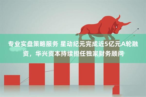专业实盘策略服务 星动纪元完成近5亿元A轮融资，华兴资本持续担任独家财务顾问