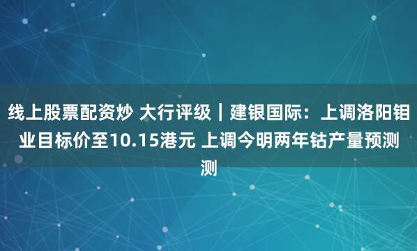线上股票配资炒 大行评级｜建银国际：上调洛阳钼业目标价至10.15港元 上调今明两年钴产量预测