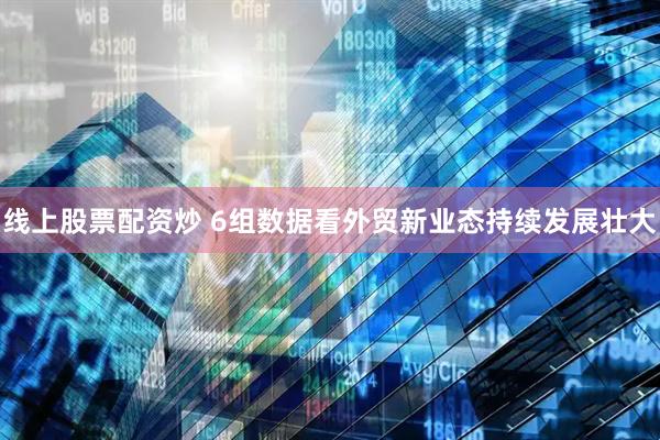 线上股票配资炒 6组数据看外贸新业态持续发展壮大
