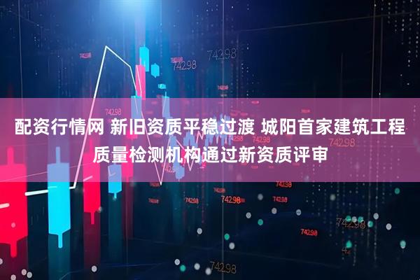 配资行情网 新旧资质平稳过渡 城阳首家建筑工程质量检测机构通过新资质评审