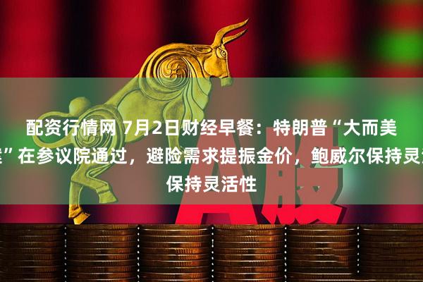 配资行情网 7月2日财经早餐：特朗普“大而美议案”在参议院通过，避险需求提振金价，鲍威尔保持灵活性