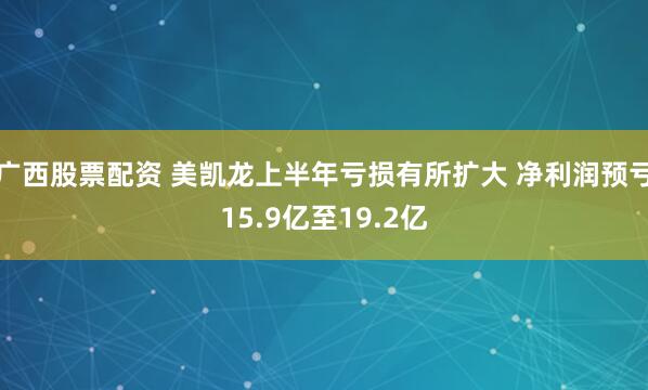 广西股票配资 美凯龙上半年亏损有所扩大 净利润预亏15.9亿至19.2亿