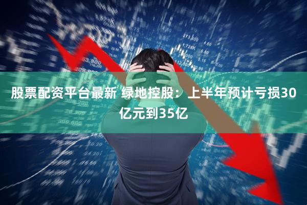 股票配资平台最新 绿地控股：上半年预计亏损30亿元到35亿