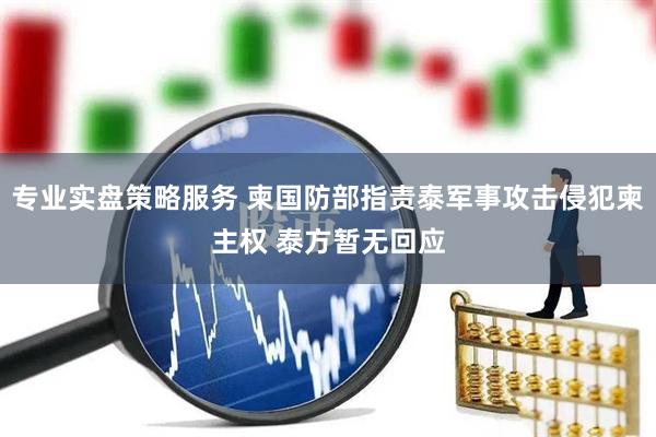专业实盘策略服务 柬国防部指责泰军事攻击侵犯柬主权 泰方暂无回应