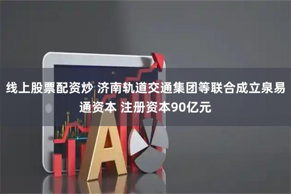 线上股票配资炒 济南轨道交通集团等联合成立泉易通资本 注册资本90亿元
