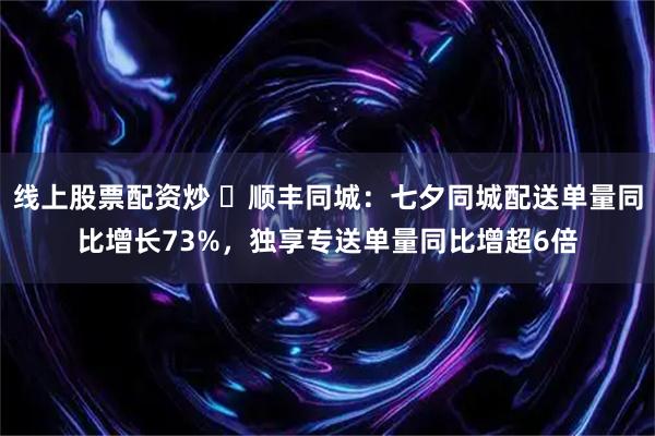 线上股票配资炒 ​顺丰同城：七夕同城配送单量同比增长73%，独享专送单量同比增超6倍
