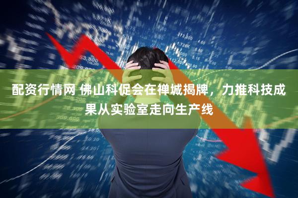配资行情网 佛山科促会在禅城揭牌，力推科技成果从实验室走向生产线