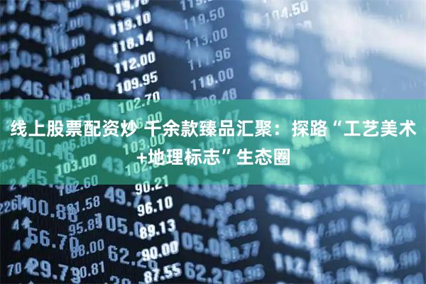 线上股票配资炒 千余款臻品汇聚：探路“工艺美术+地理标志”生态圈