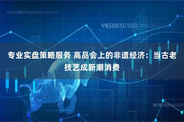 专业实盘策略服务 高品会上的非遗经济：当古老技艺成新潮消费