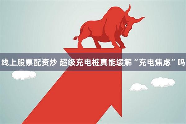 线上股票配资炒 超级充电桩真能缓解“充电焦虑”吗