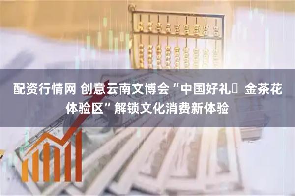 配资行情网 创意云南文博会“中国好礼・金茶花体验区”解锁文化消费新体验
