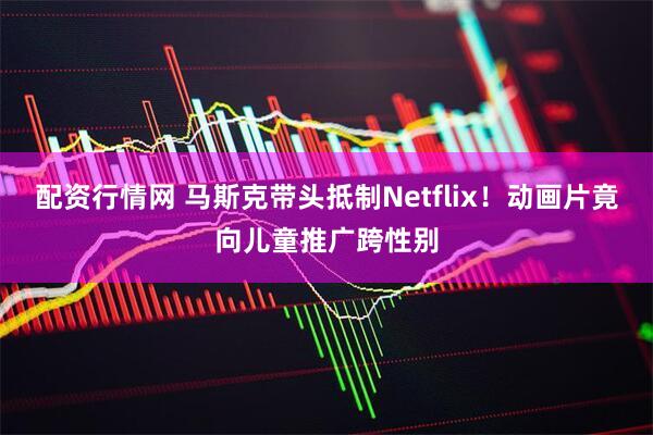 配资行情网 马斯克带头抵制Netflix！动画片竟向儿童推广跨性别