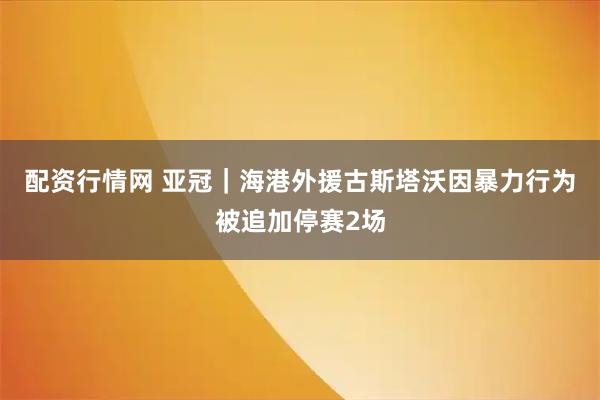 配资行情网 亚冠｜海港外援古斯塔沃因暴力行为被追加停赛2场