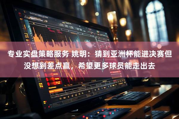专业实盘策略服务 姚明：猜到亚洲杯能进决赛但没想到差点赢，希望更多球员能走出去
