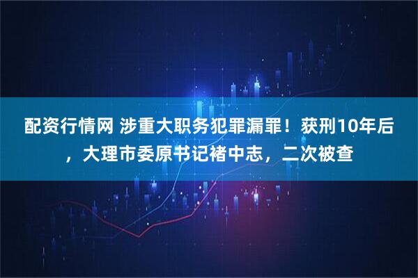 配资行情网 涉重大职务犯罪漏罪！获刑10年后，大理市委原书记褚中志，二次被查