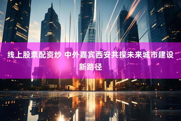 线上股票配资炒 中外嘉宾西安共探未来城市建设新路径